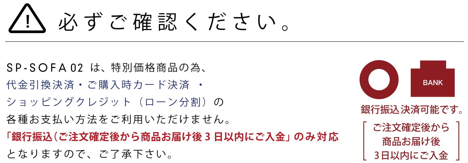 必ずご確認ください。SP-SOFA02は、特別価格商品の為、代金引換決済・ご購入時カード決済・ショッピングクレジット(ローン分割)の各種お支払い方法をご利用いただけません。「銀行振込(ご注文確定後から商品お届け後3日以内にご入金」のみ対応となりますので、ご了承下さい。