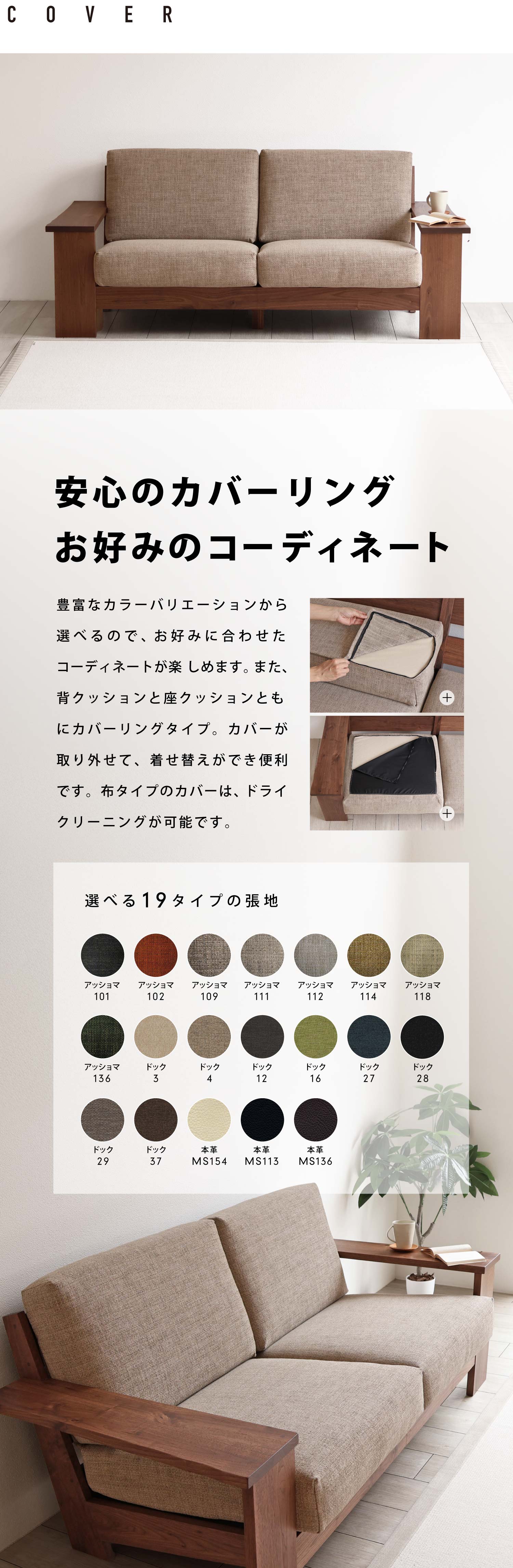 安心のカバーリングお好みのコーディネート:豊富なカラーバリエーションから選べるので、お好みに合わせたコーディネートが楽 しめます。また、背クッションと座クッションともにカバーリングタイプ。カバーが取り外せて着せ替えができて便利です。布タイプのカバーは、ドライクリーニングが可能です。