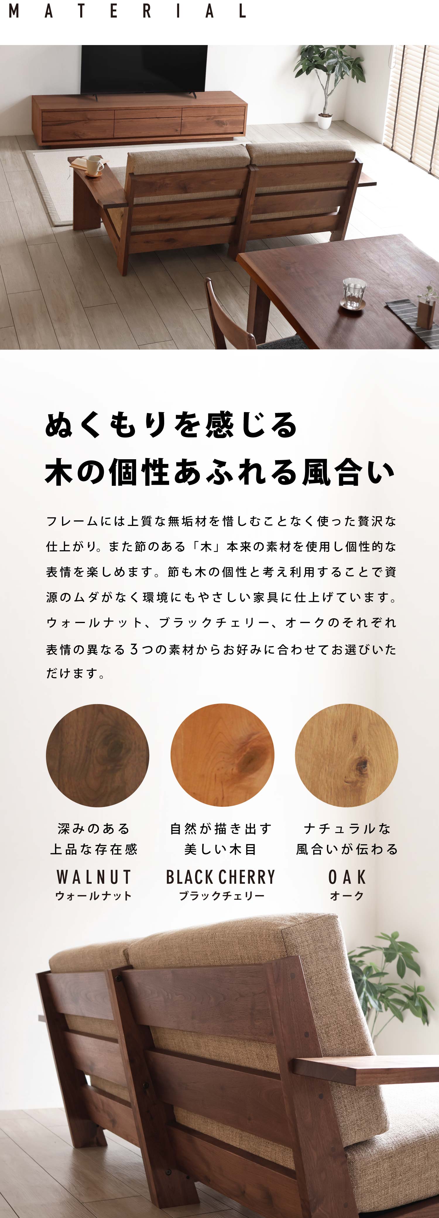 ぬくもりを感じる木の個性あふれる風合い:フレームには上質な無垢材を惜しむことなく使った贅沢な仕上がり。また節のある「木」本来の素材を使用し個性的な表情を楽しめます。節も木の個性と考え利用することで資源のムダがなく環境にもやさしい家具に仕上げています。ウォールナット、ブラックチェリー、オークのそれぞれ表情の異なる3つの素材からお好みに合わせてお選びいただけます。