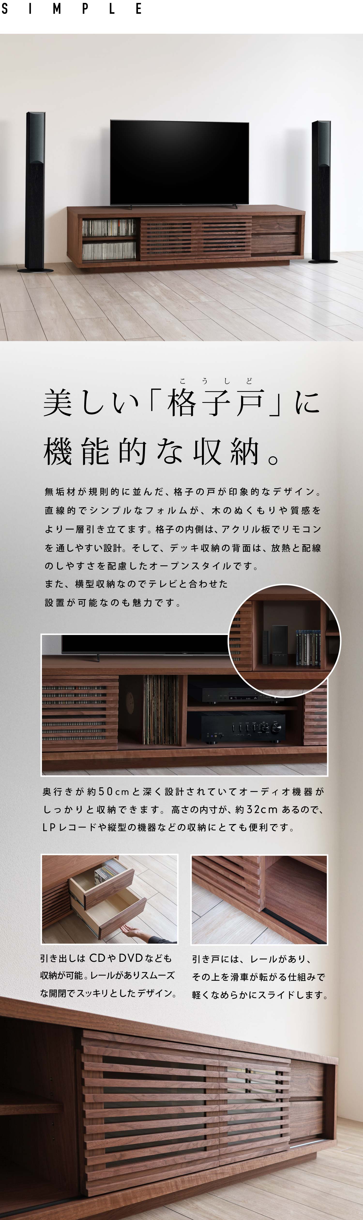 無垢材が規則的に並んだ、格子の戸が印象的なデザイン。直線的でシンプルなフォルムが、木のぬくもりや質感をより一層引き立てます。格子の内側は、アクリル板でリモコンを通しやすい設計。そして、デッキ収納の背面は、放熱と配線のしやすさを配慮したオープンスタイルです。また、横型収納なのでテレビと合わせた設置が可能なのも魅力です。奥行きが約50cmと深く設計されていてオーディオ機器がしっかりと収納できます。高さの内寸が、約32cmあるので、LPレコードや縦型の機器などの収納にとても便利です。