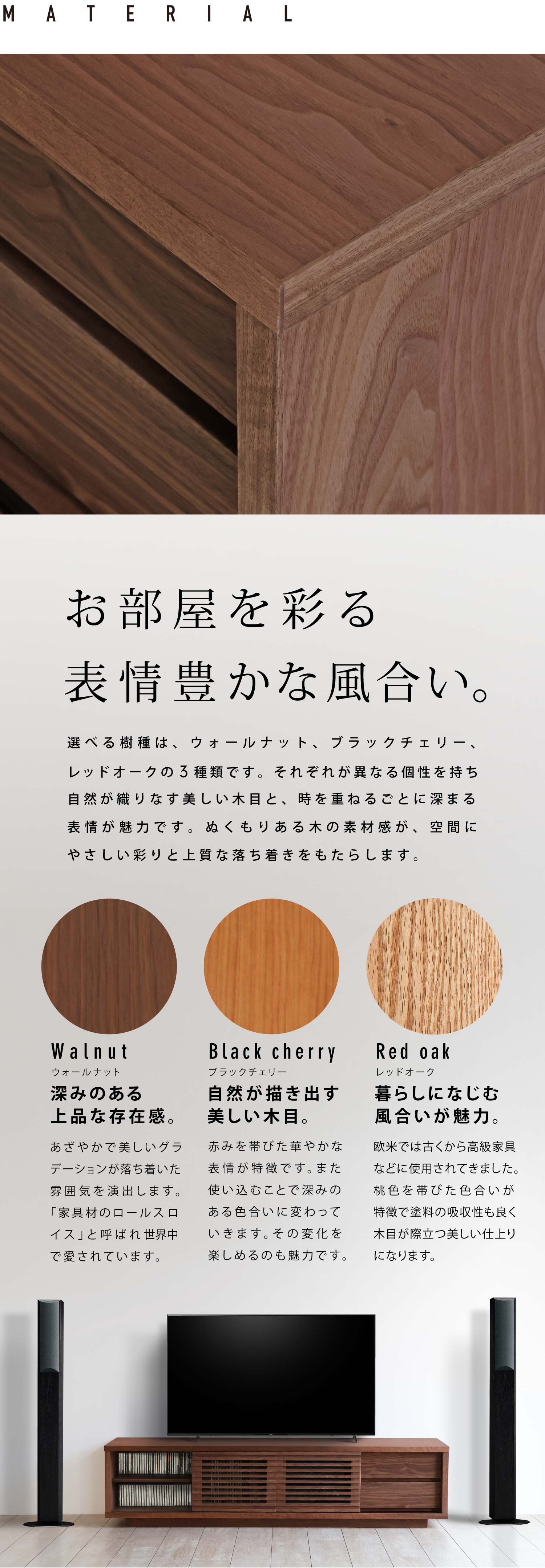 お部屋を彩る表情豊かな風合い。選べる樹種は、ウォールナット、ブラックチェリー、レッドオークの3種類です。それぞれが異なる個性を持ち自然が織りなす美しい木目と、時を重ねるごとに深まる表情が魅力です。ぬくもりある木の素材感が、空間にやさしい彩りと上質な落ち着きをもたらします。