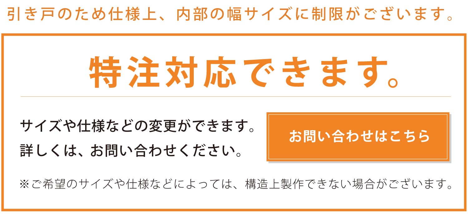 特注対応できます。サイズや仕様などの変更ができます。詳しくは、お問い合わせください。(引き戸のため仕様上、内部の幅サイズに制限がございます。)