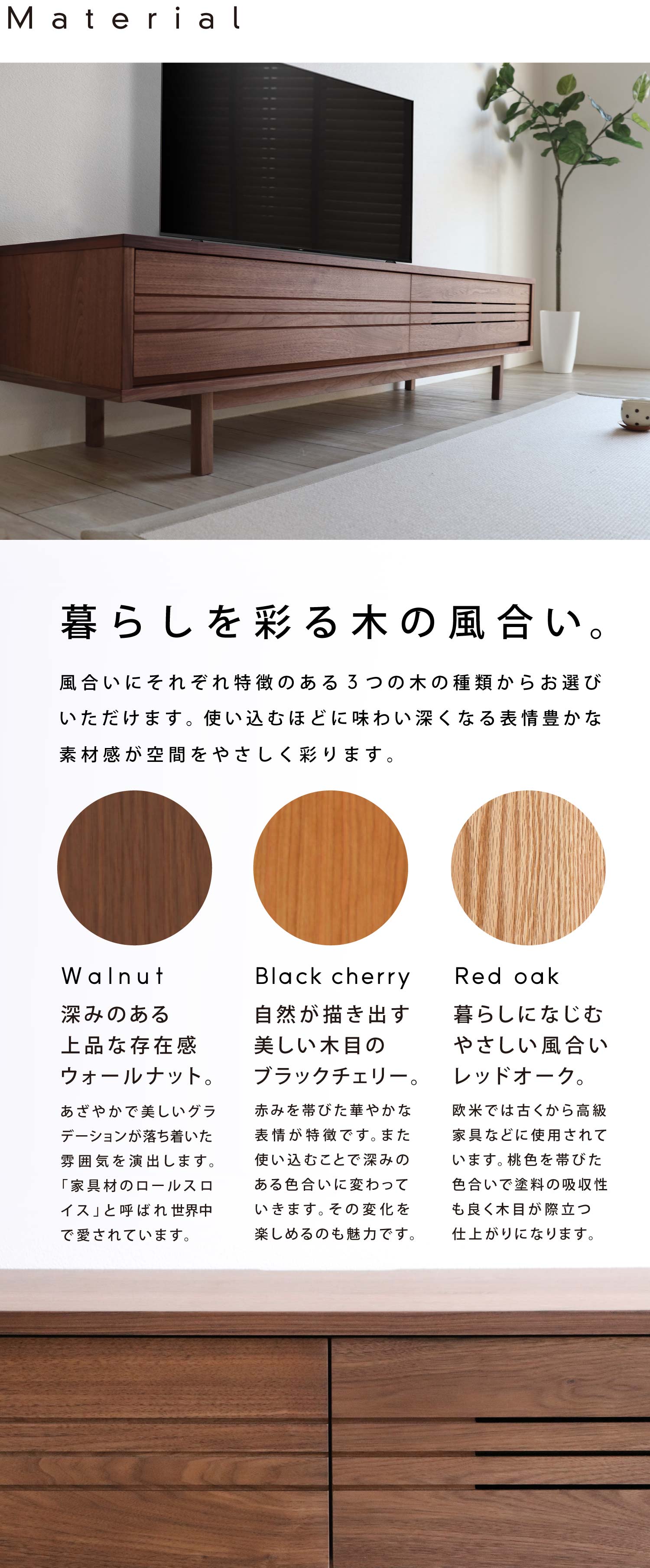 暮らしを彩る木の風合い:風合いにそれぞれ特徴のある「ウォールナット」「ブラックチェリー」「レッドオーク」3つの木の種類からお選びいただけます。使い込むほどに味わい深くなる表情豊かな素材感が空間をやさしく彩ります。