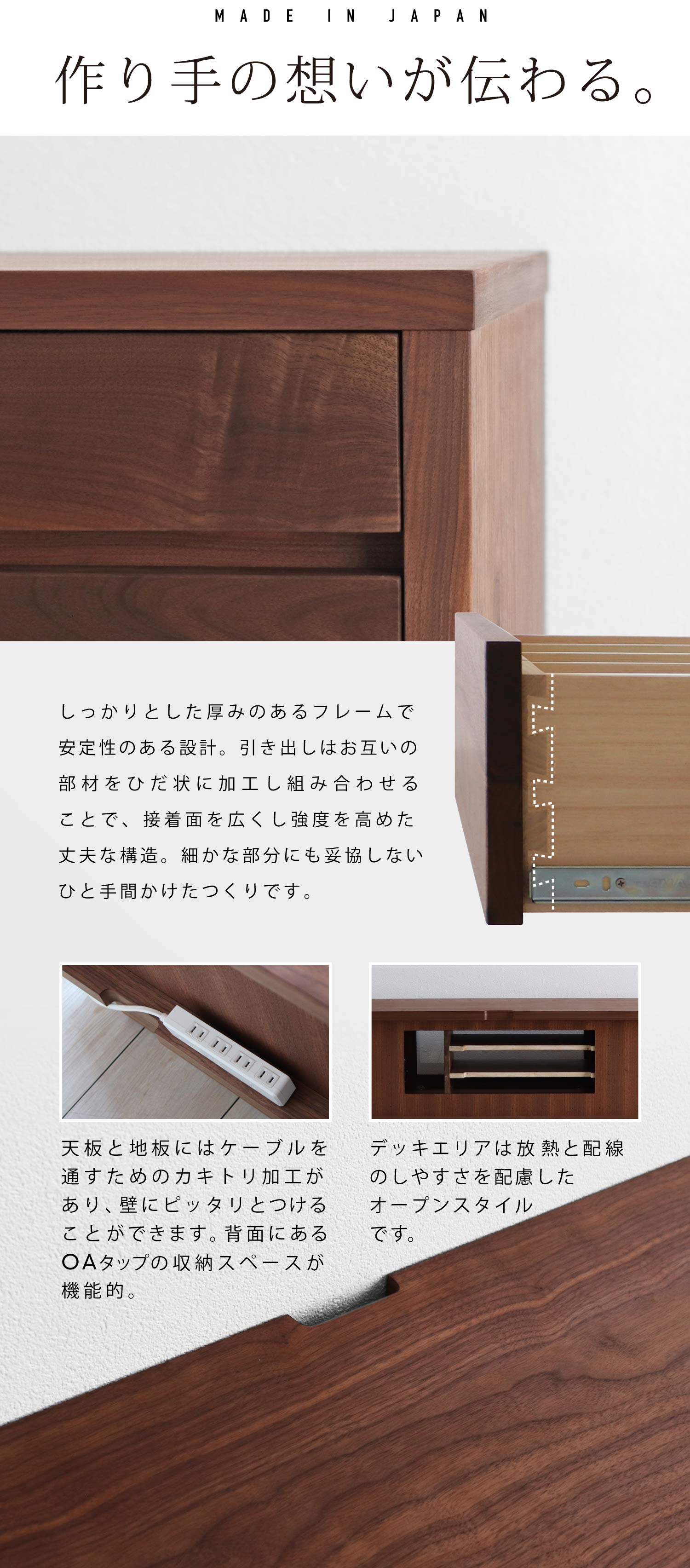 作り手の想いが伝わる。厚みのあるフレームで安定性のある設計、天板と地板にはケーブルを通すためのカキトリ加工があり壁にピッタリとつけることが可能、背面にあるOAタップの収納スペースが機能的、デッキエリアは放熱と配線のしやすさを配慮したオープンスタイル、引き出しはお互いの部材をひだ状に加工し組み合わせることで、接着面を広くし強度を高めた丈夫な構造。