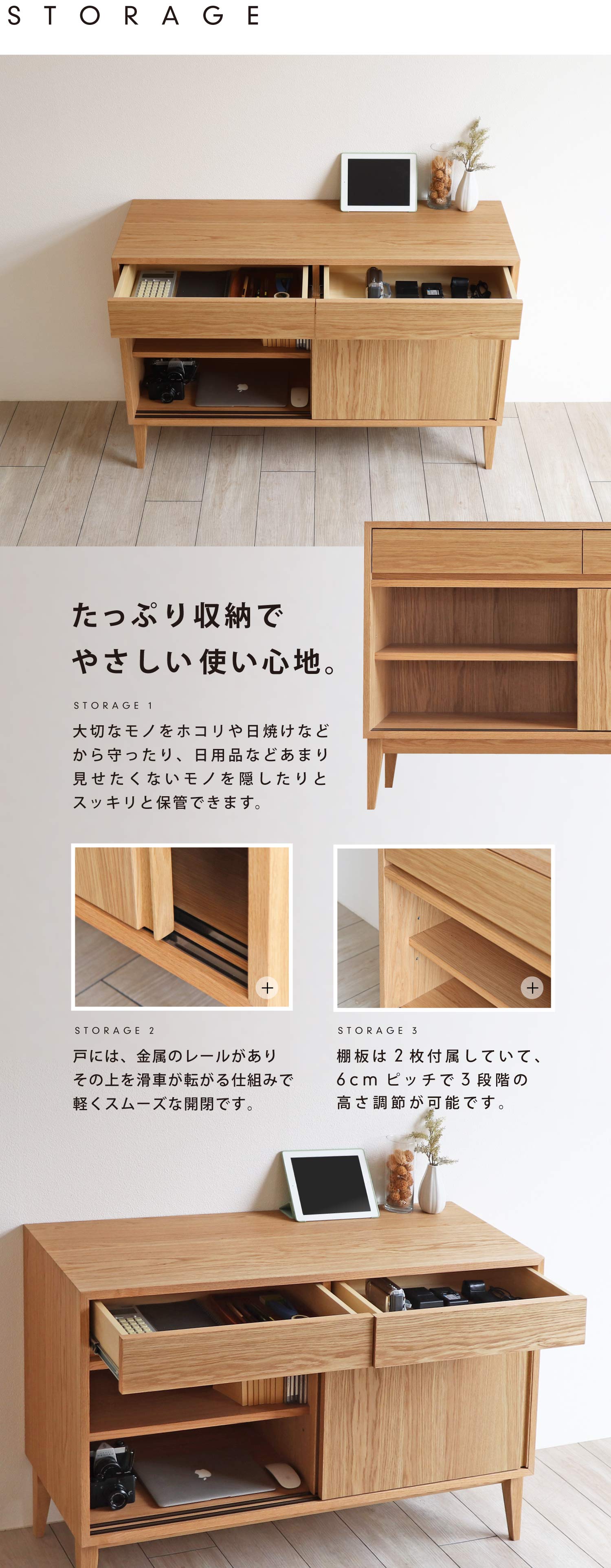 たっぷり収納でやさしい使い心地。大切なモノをホコリや日焼けなどから守ったり、日用品などあまり見せたくないモノを隠したりとスッキリと保管できます。戸には、金属のレールがありその上を滑車が転がる仕組みで軽くスムーズな開閉です。棚板は2枚付属していて、6cmピッチで3段階の高さ調節が可能です。