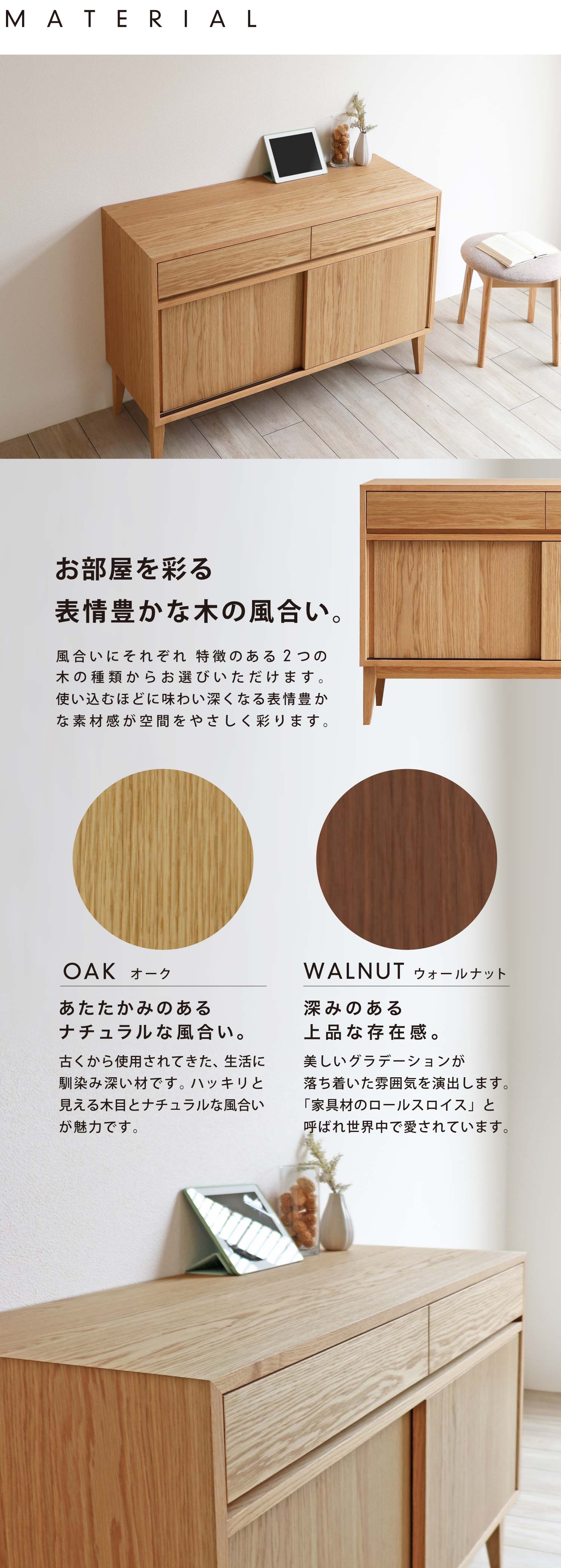 お部屋を彩る表情豊かな木の風合い。風合いにそれぞれ 特徴のある2つの木の種類からお選びいただけます。使い込むほどに味わい深くなる表情豊かな素材感が空間をやさしく彩ります。