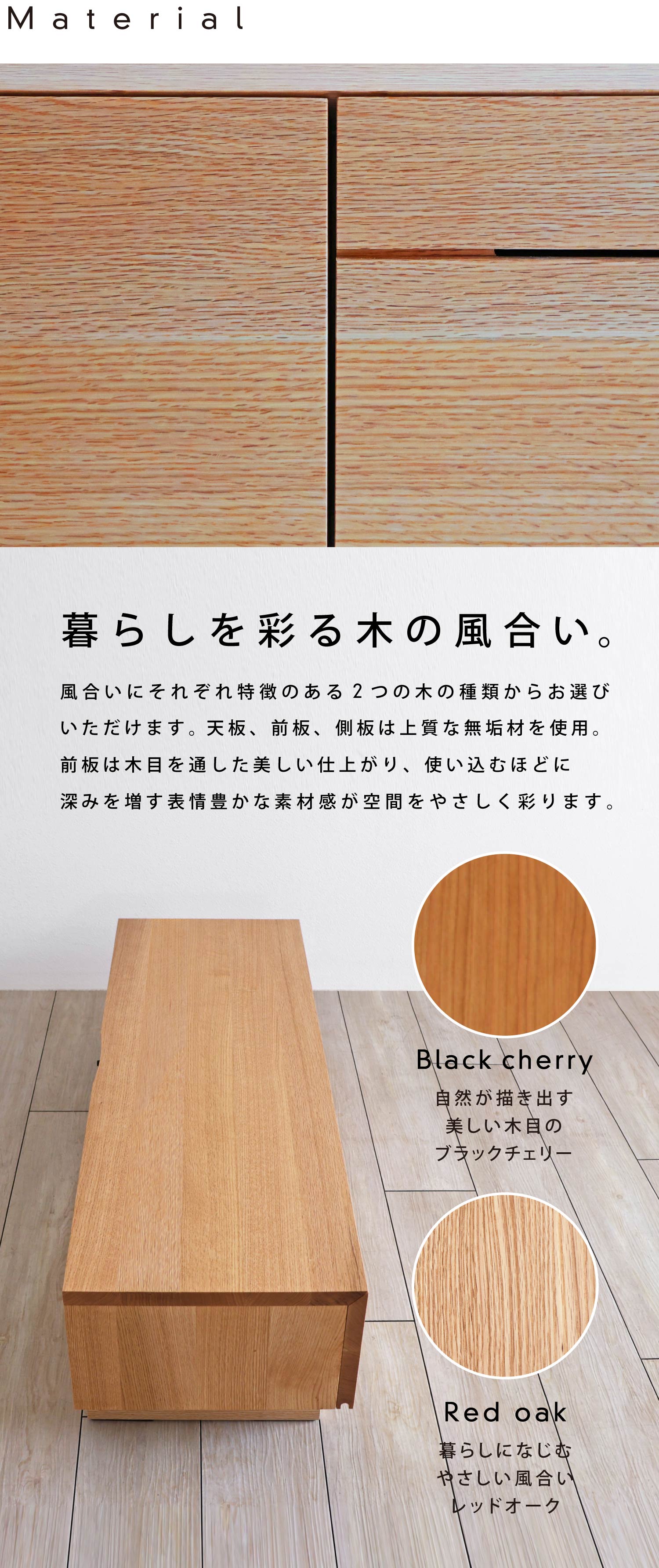 暮らしを彩る木の風合い:風合いにそれぞれ特徴のある「ブラックチェリー」「レッドオーク」2つの木の種類からお選びいただけます。使い込むほどに深みを増す表情豊かな素材感が空間をやさしく彩ります。