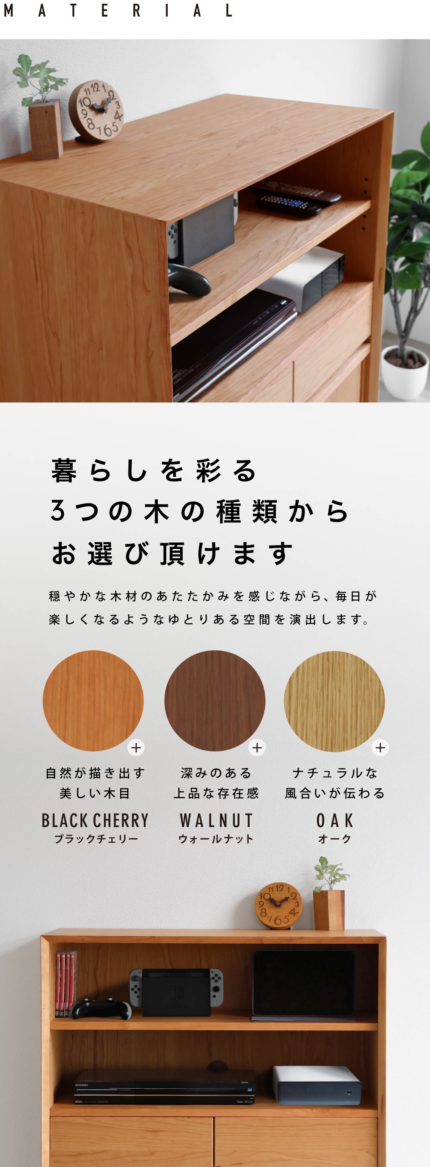 ブラックチェリー、ウォールナット、オーク、暮らしを彩る3つの木の種類からお選び頂けます。穏やかな木材のあたたかみを感じながら、毎日が楽しくなるようなゆとりある空間を演出します。