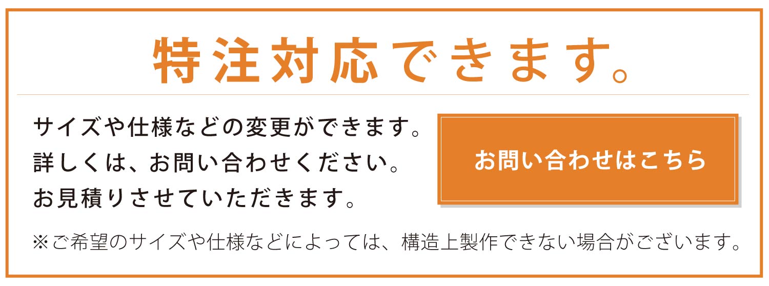 特注対応できます。サイズや仕様などの変更ができます。詳しくは、お問い合わせください。お見積りさせていただきます。