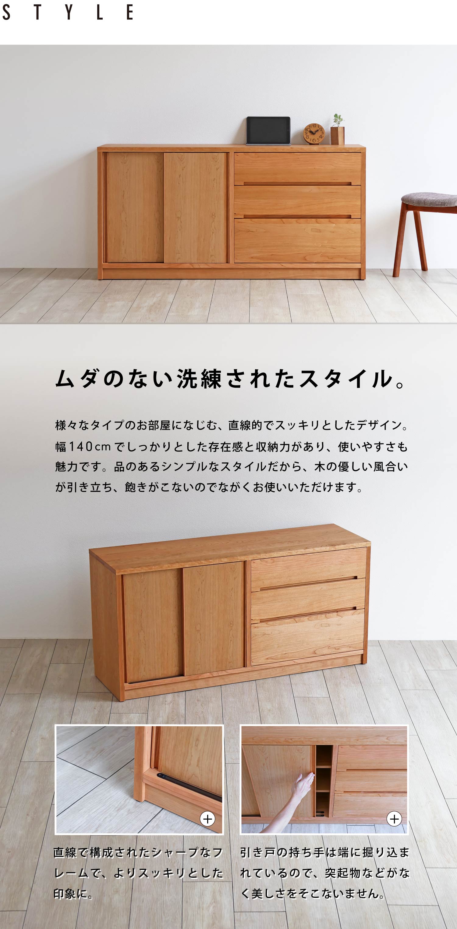 ムダのない洗練されたスタイル。直線的でスッキリとしたデザインは、木のやさしい風合いが引き立ち飽きがこないので、長くお使いいただけます。