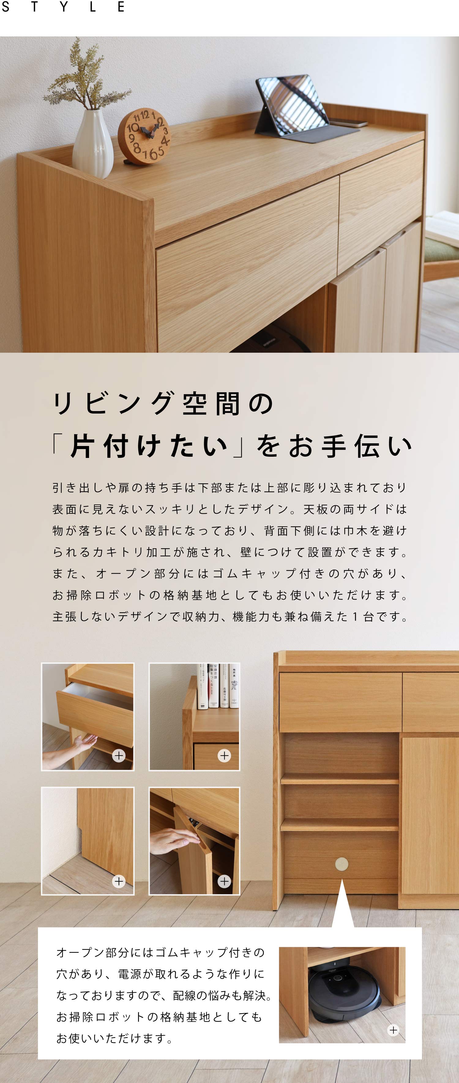 リビング空間の「片付けたい」をお手伝い。引き出しや扉の持ち手は下部または上部に彫り込まれており、表面に見えないスッキリとしたデザイン。天板の両サイドは物が落ちにくい設計になっており、背面下側には巾木を避けられるカキトリ加工が施され、壁につけて設置ができます。また、オープン部分にはゴムキャップ付きの穴があり、お掃除ロボットの格納基地としてもお使いいただけます。主張しないデザインで収納力、機能力も兼ね備えた1台です。