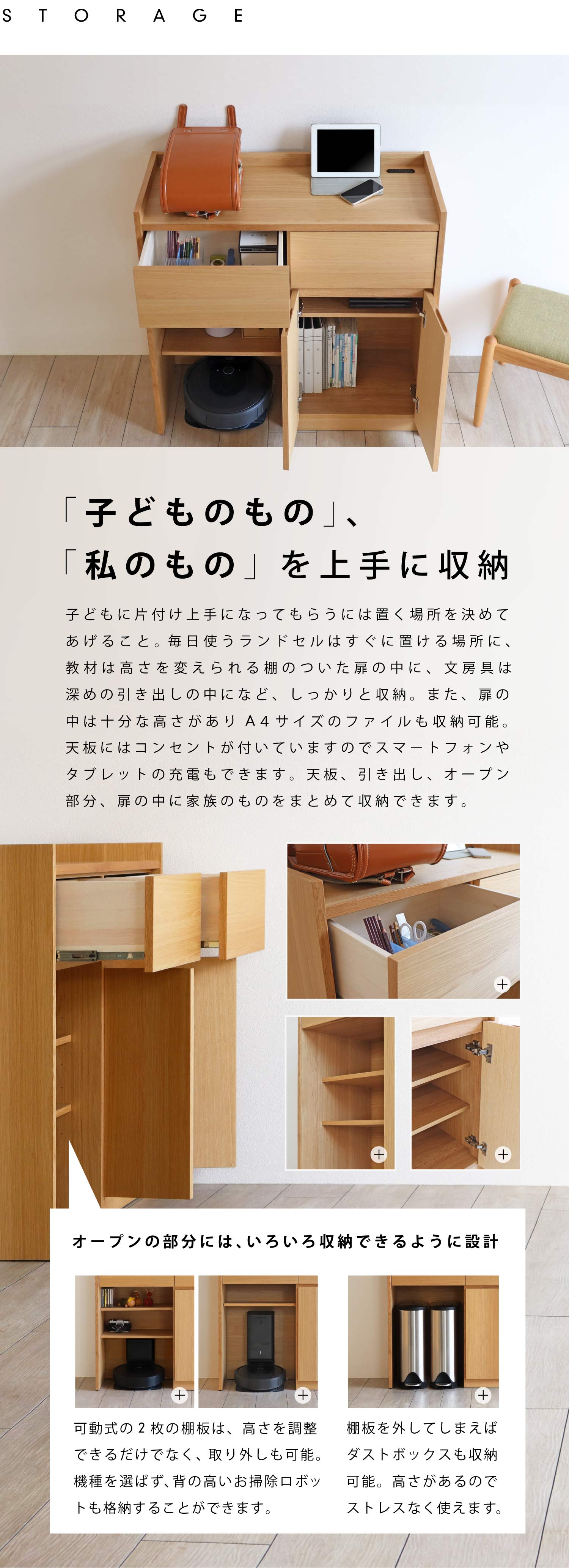 「子どものもの」「私のもの」を上手に収納。子どもに片付け上手になってもらうには、置く場所を決めてあげること。毎日使うランドセルはすぐに置ける場所に、教材は高さを変えられる棚のついた扉の中に、文房具は深めの引き出しの中になど、しっかりと収納。また、扉の中は十分な高さがありA4サイズのファイルも収納可能。天板にはコンセントが付いていますのでスマートフォンやタブレットの充電もできます。天板、引き出し、オープン部分、扉の中に家族のものをまとめて収納できます。