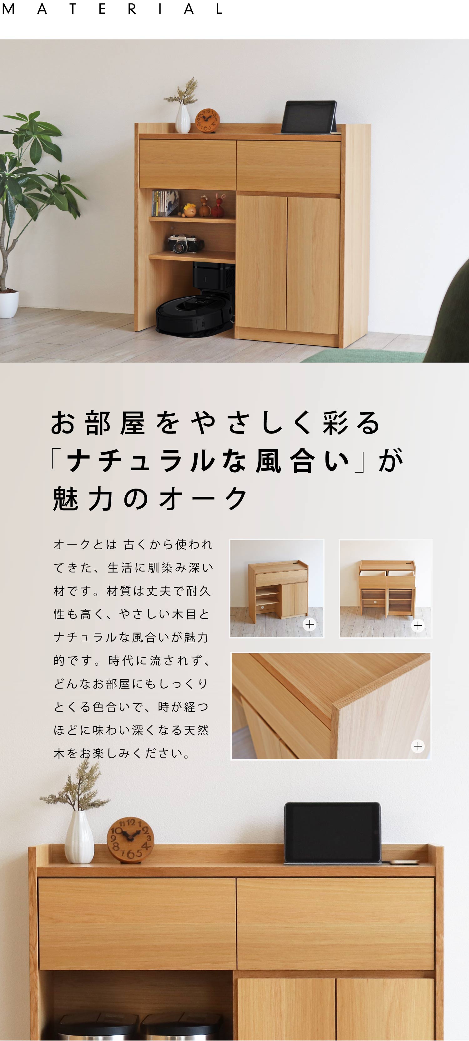 お部屋をやさしく彩る「ナチュラルな風合い」が魅力のオーク。オークとは 古くから使われてきた、生活に馴染み深い材です。材質は丈夫で耐久性も高く、 やさしい木目と ナチュラルな風合いが 魅力的です。時代に流されず、どんなお部屋にもしっくりとくる色合いで、時が経つ ほどに味わい深くなる天然木をお楽しみください。