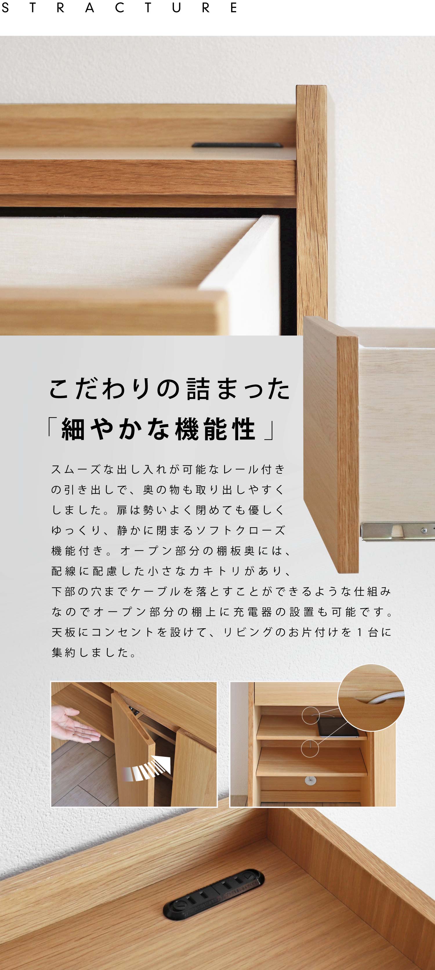 こだわりの詰まった「細やかな機能性」。スムーズな出し入れが可能なレール付きの引き出しで、奥の物も取り出しやすくしました。扉は勢いよく閉めても優しくゆっくり、静かに閉まるソフトクローズ機能付き。オープン部分の棚板奥には、配線に配慮した小さなカキトリがあり、下部の穴までケーブルを落とすことができるような仕組みなのでオープン部分の棚上に充電器の設置も可能です。天板にコンセントを設けて、リビングのお片付けを1台に集約しました。