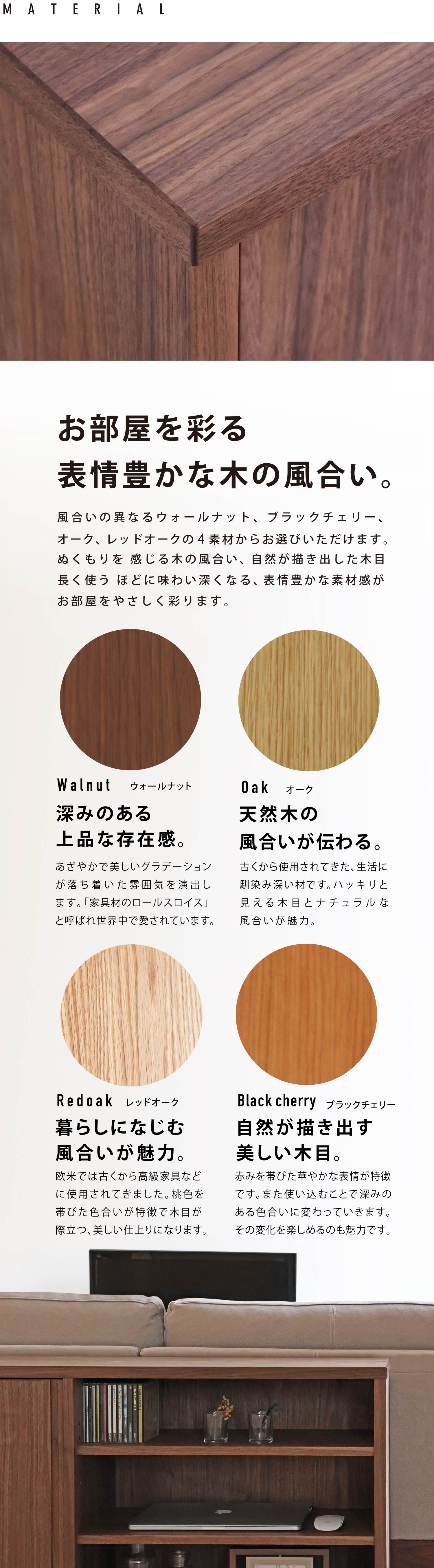 ぬくもり感じる木の風合い、自然が描き出した木目、ながく使うほどにその良さを感じていただけます。お好みに合わせてウォールナット、ブラックチェリー、オーク、レッドオークの材種からお選びいただけます。