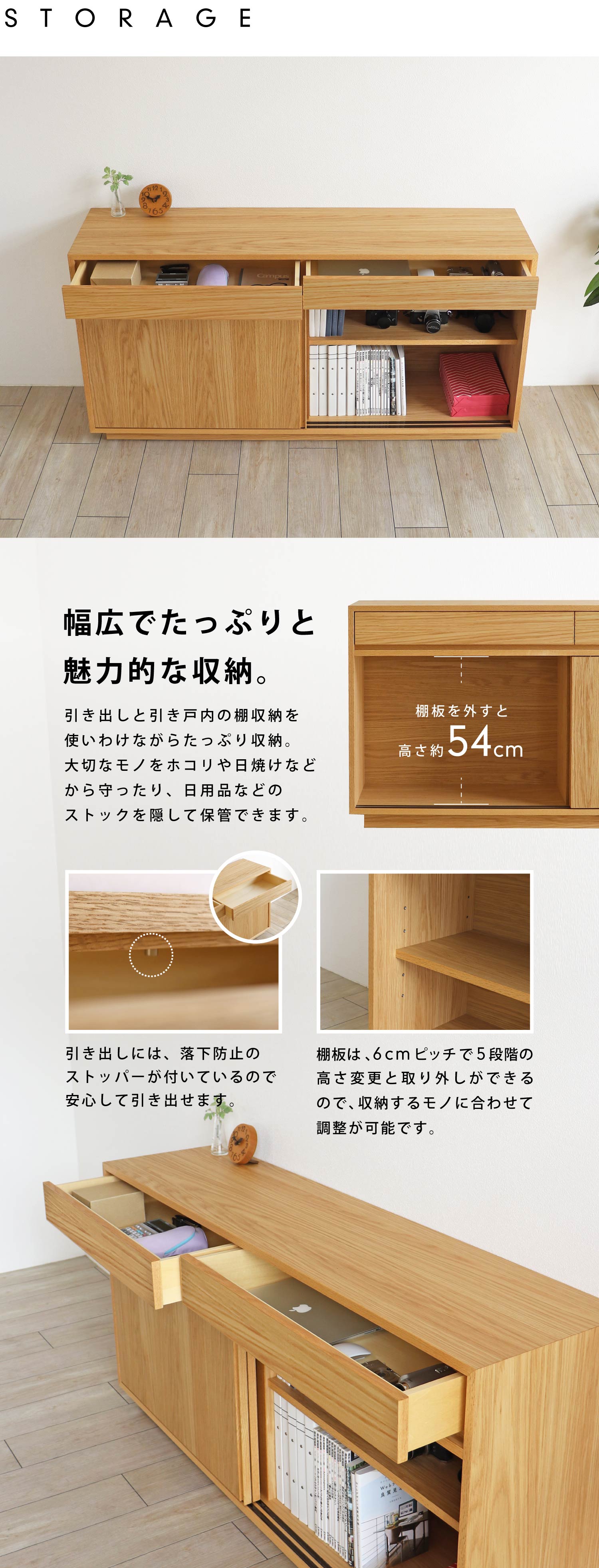 幅広でたっぷりと、魅力的な収納。引き出しには落下防止のストッパーが付いているので、安心して引き出せます。棚板は6cmピッチで5段階の高さ変更と取り外しができるので、収納するモノに合わせて調整が可能です。
