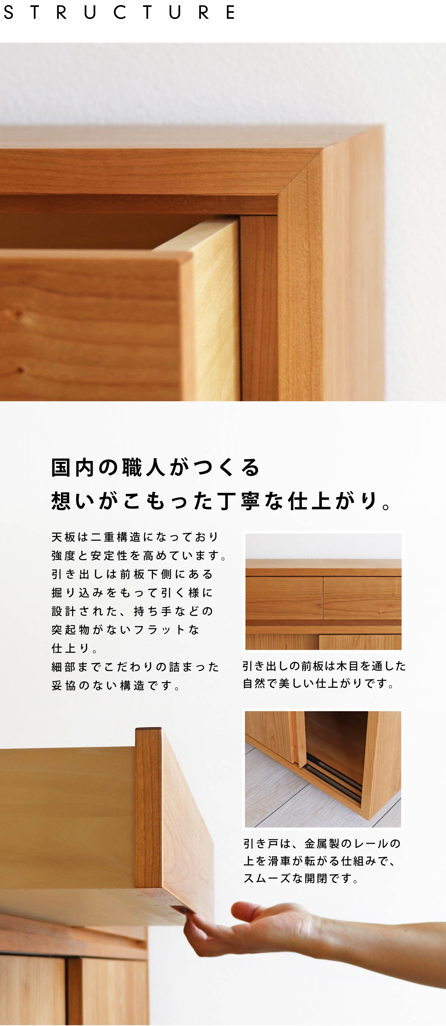国内の職人がつくる想いがこもった丁寧な仕上がり。引き出しの前板は木目を通した自然で美しい仕上がりです。引き戸は、金属製のレールの上を滑車が転がる仕組みで、スムーズな開閉です。