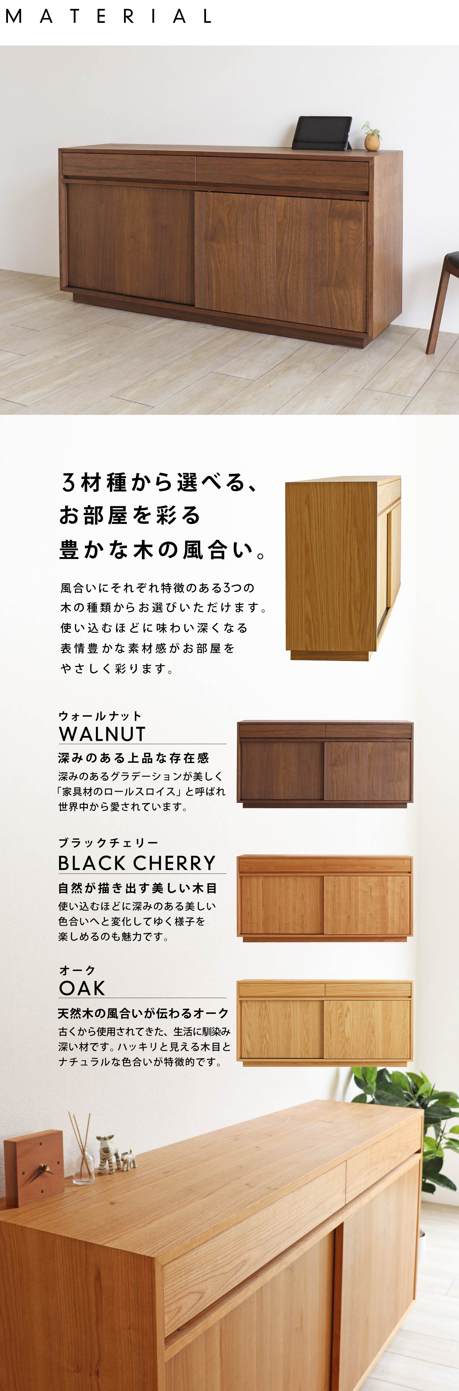 3材種から選べる、お部屋を彩る豊かな木の風合い。風合いにそれぞれ特徴のある3つの木の種類、ウォールナット、ブラックチェリー、オークからお選びいただけます。使い込むほどに味わい深くなる表情豊かな素材感が空間をやさしく彩ります。